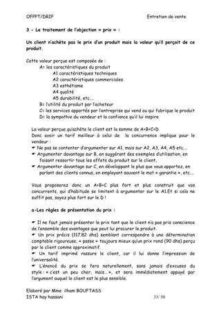 OFPPT/DRIF                                                 Entretien de vente

3 - Le traitement de l’objection « prix » :

Un client n’achète pas le prix d’un produit mais la valeur qu’il perçoit de ce
produit.

Cette valeur perçue est composée de :
      A= les caractéristiques du produit
             A1 caractéristiques techniques
             A2 caractéristiques commerciales
             A3 esthétisme
             A4 qualité
             A5 durabilité, etc.…
      B= l’utilité du produit par l’acheteur
      C= les services apportés par l’entreprise qui vend ou qui fabrique le produit
      D= la sympathie du vendeur et la confiance qu’il lui inspire

  La valeur perçue qu’achète le client est la somme de A+B+C+D
  Donc avoir un tarif meilleur à celui de la concurrence implique pour le
  vendeur :
     Ne pas se contenter d’argumenter sur A1, mais sur A2, A3, A4, A5 etc.…
     Argumenter davantage sur B, en suggérant des exemples d’utilisation, en
      faisant ressortir tous les effets du produit sur le client,
     Argumenter davantage sur C, en développant le plus que vous apportez, en
      parlant des clients connus, en employant souvent le mot « garantie », etc.…

  Vous proposerez donc un A+B+C plus fort et plus construit que vos
  concurrents, qui d’habitude se limitent à argumenter sur le A1.Et si cela ne
  suffit pas, soyez plus fort sur le D !

  a-Les règles de présentation du prix :

      Il ne faut jamais présenter le prix tant que le client n’a pas pris conscience
  de l’ensemble des avantages que peut lui procurer le produit.
      Un prix précis (117.82 dhs) semblant correspondre à une détermination
  comptable rigoureuse, « passe » toujours mieux qu’un prix rond (90 dhs) perçu
  par le client comme approximatif.
       Un tarif imprimé rassure le client, car il lui donne l’impression de
  l’universalité.
       L’énoncé du prix se fera naturellement, sans jamais d’excuses du
  style : « c’est un peu cher, mais… », et sera immédiatement appuyé par
  l’argument auquel le client est le plus sensible.

Elaboré par Mme ilham BOUFTASS
ISTA hay hassani                                               33/ 50
 