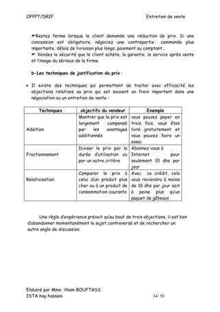 OFPPT/DRIF                                                Entretien de vente



    Restez ferme lorsque le client demande une réduction de prix. Si une
  concession est obligatoire, négociez une contrepartie : commande plus
  importante, délais de livraison plus longs, paiement au comptant…
     Vendez la sécurité que le client achète, la garantie, le service après vente
  et l’image du sérieux de la firme.

  b-Les techniques de justification du prix :

• Il existe des techniques qui permettent de traiter avec efficacité les
  objections relatives au prix qui est souvent un frein important dans une
  négociation ou un entretien de vente :

      Techniques          objectifs du vendeur             Exemple
                         Montrer que le prix est   vous  pouvez payer en
                         largement    compensé     trois  fois, vous êtes
Addition                 par    les   avantages    livré gratuitement et
                         additionnés               vous  pouvez faire un
                                                   essai
                         Diviser le prix par la    Abonnez-vous à
Fractionnement           durée d’utilisation ou    Internet          pour
                         par un autre critère      seulement 10 dhs par
                                                   jour
                         Comparer le prix à        Avec ce crédit, cela
Relativisation           celui d’un produit plus   vous reviendra à moins
                         cher ou à un produit de   de 10 dhs par jour soit
                         consommation courante     à peine plus qu’un
                                                   paquet de gâteaux



      Une règle d’expérience prévoit qu’au bout de trois objections, il est bon
d’abandonner momentanément le sujet controversé et de rechercher un
autre angle de discussion.




Elaboré par Mme ilham BOUFTASS
ISTA hay hassani                                              34/ 50
 