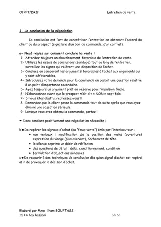 OFPPT/DRIF                                                   Entretien de vente




1- La conclusion de la négociation

       La conclusion est l’art de concrétiser l’entretien en obtenant l’accord du
client ou du prospect (signature d’un bon de commande, d’un contrat).

a- Neuf règles sur comment conclure la vente :
 1- Attendez toujours un aboutissement favorable de l’entretien de vente.
 2- Utilisez les essais de conclusions (sondage) tout au long de l’entretien,
    surveillez les signes qui relèvent une disposition de l’achat.
 3- Concluez en comparant les arguments favorables à l’achat aux arguments qui
    y sont défavorables.
 4- Introduisez votre demande pour la commande en posant une question relative
    à un point d’importance secondaire.
 5- Ayez toujours un argument prêt en réserve pour l’impulsion finale.
 6- N’abandonnez avant que le prospect n’ait dit « NON » sept fois.
 7- Si vous êtes abattu, redressez-vous !
 8- Demandez que le client passe la commande tout de suite après que vous ayez
    éliminé une objection sérieuse.
 9- Lorsque vous avez obtenu la commande, partez !

    Donc conclure positivement une négociation nécessite :

b   De repérer les signaux d’achat (ou “feux verts”) émis par l’interlocuteur :
       • non verbaux : modification de la position des mains (ouverture)
         expression du visage (plus avenant), hochement de tête.
       • le silence exprime un désir de réflexion
       • des questions de détail : délai, conditionnement, condition
       • formulation d’objections mineures
c De recourir à des techniques de conclusion dès qu’un signal d’achat est repéré
afin de provoquer la décision d’achat.




Elaboré par Mme ilham BOUFTASS
ISTA hay hassani                                                36/ 50
 