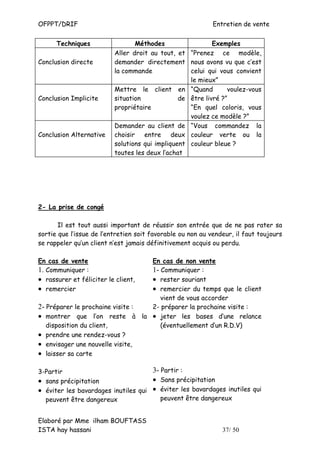 OFPPT/DRIF                                                  Entretien de vente


      Techniques                 Méthodes                  Exemples
                          Aller droit au tout, et “Prenez ce modèle,
Conclusion directe        demander directement nous avons vu que c’est
                          la commande              celui qui vous convient
                                                   le mieux”
                          Mettre le client en “Quand            voulez-vous
Conclusion Implicite      situation             de être livré ?”
                          propriétaire             “En quel coloris, vous
                                                   voulez ce modèle ?”
                          Demander au client de “Vous commandez la
Conclusion Alternative    choisir entre deux couleur verte ou la
                          solutions qui impliquent couleur bleue ?
                          toutes les deux l’achat




2- La prise de congé

       Il est tout aussi important de réussir son entrée que de ne pas rater sa
sortie que l’issue de l’entretien soit favorable ou non au vendeur, il faut toujours
se rappeler qu’un client n’est jamais définitivement acquis ou perdu.

En cas de vente                   En cas de non vente
1. Communiquer :                  1- Communiquer :
• rassurer et féliciter le client,• rester souriant
• remercier                       • remercier du temps que le client
                                     vient de vous accorder
2- Préparer le prochaine visite : 2- préparer la prochaine visite :
• montrer que l’on reste à la • jeter les bases d’une relance
   disposition du client,            (éventuellement d’un R.D.V)
• prendre une rendez-vous ?
• envisager une nouvelle visite,
• laisser sa carte

3-Partir                             3- Partir :
• sans précipitation                 • Sans précipitation
• éviter les bavardages inutiles qui • éviter les bavardages inutiles qui
  peuvent être dangereux                peuvent être dangereux


Elaboré par Mme ilham BOUFTASS
ISTA hay hassani                                               37/ 50
 