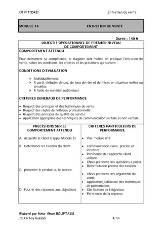 OFPPT/DRIF                                                     Entretien de vente



MODULE 14                                        ENTRETIEN DE VENTE


                                              Durée : 140 h
         OBJECTIF OPERATIONNEL DE PREMIER NIVEAU
                     DE COMPORTEMENT
COMPORTEMENT ATTENDU

Pour démontrer sa compétence, le stagiaire doit mettre en pratique l'entretien de
vente, selon les conditions, les critères et les précisions qui suivent :

CONDITIONS D’EVALUATION

           Individuellement,
           A partir d’études de cas, de jeux de rôle et de mises en situation réelles ou
           simulées.
           A l’aide de matériel audiovisuel.

CRITERES GENERAUX DE PERFORMANCE

•   Respect des principes et des techniques de vente.
•   Respect des règles de l’éthique professionnelle.
•   Respect des principes de qualité du service.
•   Application appropriée des techniques de communication verbale et non verbale.

        PRECISIONS SUR LE                         CRITERES PARTICULIERS DE
      COMPORTEMENT ATTENDU                              PERFORMANCE

A. Accueillir le client (rappel Module 8)    •   Voir module n°8

B. Déterminer les besoins du client.         • Communication claire, précise et
                                               incitative
                                             • Pertinence de l’approche client
                                               utilisée.
                                             • Choix pertinent des questions à poser.
                                             • Reformulation précise des besoins.
C. présenter le produit ou le service
                                             • Choix pertinent des arguments de
                                               vente
                                             • Application judicieuse des techniques
                                               de présentation.
D. Fournir des réponses aux objections       • Clarification de l’objection.
                                             • Pertinence de la réponse.




Elaboré par Mme ilham BOUFTASS
ISTA hay hassani                                                   4/ 50
 