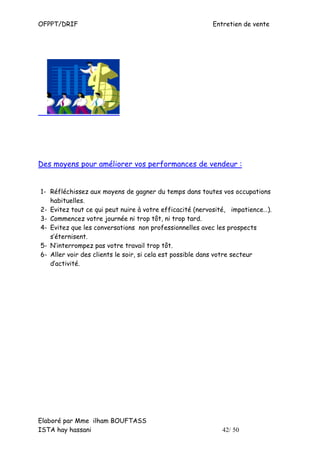 OFPPT/DRIF                                               Entretien de vente




Des moyens pour améliorer vos performances de vendeur :


1- Réfléchissez aux moyens de gagner du temps dans toutes vos occupations
   habituelles.
2- Evitez tout ce qui peut nuire à votre efficacité (nervosité, impatience…).
3- Commencez votre journée ni trop tôt, ni trop tard.
4- Evitez que les conversations non professionnelles avec les prospects
   s’éternisent.
5- N’interrompez pas votre travail trop tôt.
6- Aller voir des clients le soir, si cela est possible dans votre secteur
   d’activité.




Elaboré par Mme ilham BOUFTASS
ISTA hay hassani                                            42/ 50
 