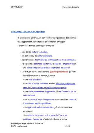 OFPPT/DRIF                                                Entretien de vente




LES QUALITES DU BON VENDEUR


     D'une manière générale, un bon vendeur doit posséder des qualités

     qui s'apprennent parfaitement en formation et/ou par

     l'expérience terrain comme par exemples :


        • une solide culture technique,

        • un bon niveau de culture générale,

        • la maîtrise de techniques de communication interpersonnelle,

        • la capacité à défendre ses tarifs, le sens de l'organisation et

             une sensibilité particulière aux impératifs de gestion.

        • Il doit, en outre, posséder des qualités personnelles qui font

             la différence sur le terrain, à savoir :

             • Une tête bien faite

             • Un état d'esprit "business" mixant réactivité, adaptation,

             sens de l'opportunisme et implication personnelle

             • Une envie permanente d'apprendre, de se former et de se

             tenir informé

             • De la curiosité et de l'imagination assorties d'une capacité

             à solutionner seul les problèmes

             • Un appétit de relations humaines grâce à un caractère

             extraverti

             • La capacité de se mettre à la place de l'autre en

             pratiquant l'empathie, c'est à dire l'écoute active

Elaboré par Mme ilham BOUFTASS
ISTA hay hassani                                              43/ 50
 