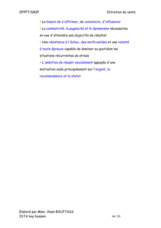 OFPPT/DRIF                                                  Entretien de vente

             • Le besoin de s'affirmer, de convaincre, d'influencer

             • La combativité, la pugnacité et le dynamisme nécessaires

             en vue d'atteindre ses objectifs de résultat

             • Une résistance à l'échec, des nerfs solides et une volonté

             à toute épreuve capable de dominer au quotidien les

             situations récurrentes de stress

             • L'ambition de réussir socialement appuyée d'une

             motivation axée principalement sur l'argent, la

             reconnaissance et le statut




Elaboré par Mme ilham BOUFTASS
ISTA hay hassani                                               44/ 50
 