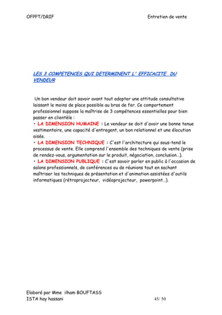 OFPPT/DRIF                                             Entretien de vente




  LES 3 COMPETENCES QUI DETERMINENT L' EFFICACITE DU
  VENDEUR


   Un bon vendeur doit savoir avant tout adopter une attitude consultative
  laissant le moins de place possible au bras de fer. Ce comportement
  professionnel suppose la maîtrise de 3 compétences essentielles pour bien
  passer en clientèle :
  • LA DIMENSION HUMAINE : Le vendeur se doit d'avoir une bonne tenue
  vestimentaire, une capacité d'entregent, un bon relationnel et une élocution
  aisée.
  • LA DIMENSION TECHNIQUE : C'est l'architecture qui sous-tend le
  processus de vente. Elle comprend l'ensemble des techniques de vente (prise
  de rendez-vous, argumentation sur le produit, négociation, conclusion…).
  • LA DIMENSION PUBLIQUE : C'est savoir parler en public à l'occasion de
  salons professionnels, de conférences ou de réunions tout en sachant
  maîtriser les techniques de présentation et d'animation assistées d'outils
  informatiques (rétroprojecteur, vidéoprojecteur, powerpoint…).




Elaboré par Mme ilham BOUFTASS
ISTA hay hassani                                          45/ 50
 