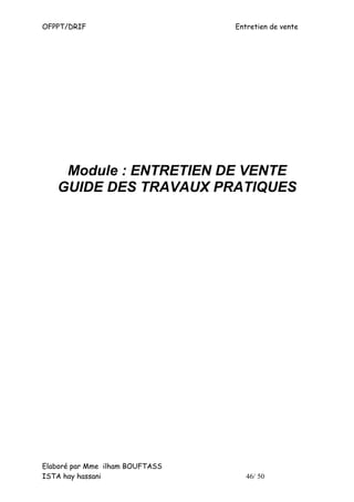 OFPPT/DRIF                       Entretien de vente




    Module : ENTRETIEN DE VENTE
   GUIDE DES TRAVAUX PRATIQUES




Elaboré par Mme ilham BOUFTASS
ISTA hay hassani                    46/ 50
 