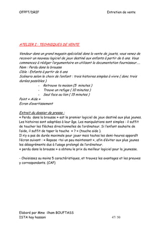 OFPPT/DRIF                                                 Entretien de vente




ATELIER I : TECHNIQUES DE VENTE

Vendeur dans un grand magasin spécialisé dans la vente de jouets, vous venez de
recevoir un nouveau logiciel de jeux destiné aux enfants à partir de 6 ans. Vous
commencez à rédiger l’argumentaire en utilisant la documentation fournisseur…..
Nom : Perdu dans la brousse
Cible : Enfants à partir de 6 ans
Scénario selon le choix de l’enfant : trois histoires simples à vivre ( donc trois
durées possibles )
             - Retrouve ta maison (5 minutes )
             - Trouve un refuge ( 10 minutes )
             - Seul face au lion ( 15 minutes )
Point « Aide »
Ecran d’avertissement

Extrait du dossier de presse :
« Perdu dans la brousse » est le premier logiciel de jeux destiné aux plus jeunes.
Les histoires sont adaptées à leur âge. Les manipulations sont simples : il suffit
de toucher les flèches directionnelles de l’ordinateur. Si l’enfant souhaite de
l’aide, il suffit de taper la touche « ? » (touche aide ).
Il n’y a pas de durée maximale pour jouer mais toutes les demi-heures apparaît
l’écran suivant : « Repose –toi un peu maintenant », afin d’éviter aux plus jeunes
les désagréments dus à l’usage prolongé de l’ordinateur.
« perdu dans la brousse » a obtenu le prix du meilleur logiciel pour la jeunesse.

- Choisissez au moins 5 caractéristiques, et trouvez les avantages et les preuves
y correspondants. (CAP)




Elaboré par Mme ilham BOUFTASS
ISTA hay hassani                                              47/ 50
 