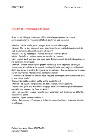 OFPPT/DRIF                                                 Entretien de vente




ATELIER II :: TECHNIQUES DE VENTE


A partir du dialogue ci-dessous, déterminez l’appartenance de chaque
personnage selon la typologie SONCAS. Justifiez vos réponses.

-Meriem : Cette année, pour changer, si on partait à l’étranger !
-Selwa : Moi, je suis d’accord , mais pas n’importe où. Les Kadiri reviennent du
club med d’ ibiza . Il paraît que c’était super !
-Rachid : Tu n’y penses pas ! le club Med c’est hors de prix !
-Maha : Peut-être …mais au moins, on est sûr de s’amuser ;
-Ali : Le club Med, pourquoi pas, mais pas à Ibiza : on dort dans des bungalows, et
il y a plein de moustiques.
-Meriem : On est pas obligé de passer par le club Med. Regardez ce que j’ai
trouvé dans « Le Matin » de samedi : « A bord d’un bateau : séjour en thaïlande
de 21 jours avec croisière de 4 jours sur un bateau ». Cela me semble intéressant
car on pourra être réellement au contact de la mer.
-Yasmine : Ne penses-tu pas que nous risquons d’attraper plein de maladies avec
la nourriture locale ?
-Rachid : Ca coûte combien cette petite plaisanterie ?
-Meriem : 18 000dh par personne en demi pension, voyage compris.
-Selwa : Moi, je te suis Meriem ! Ce voyage sera certainement plus intéressant
que celui que viennent de faire les Kadiri.
-Ali : Non, non,non ! je vous rappelle que « vacances » est synonyme de détente,
tranquillité, calme.
-Meriem : Qu’en penses-tu Maha ?
-Maha : Bon, écoutez. Peu importe le lieu du moment qu’on est ensemble et qu’on
se retrouve.




Elaboré par Mme ilham BOUFTASS
ISTA hay hassani                                              48/ 50
 