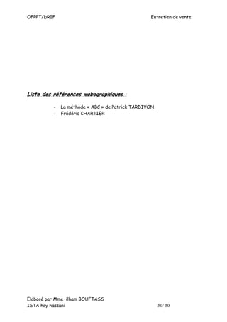 OFPPT/DRIF                                        Entretien de vente




Liste des références webographiques. :

          -   La méthode « ABC » de Patrick TARDIVON
          -   Frédéric CHARTIER




Elaboré par Mme ilham BOUFTASS
ISTA hay hassani                                       50/ 50
 