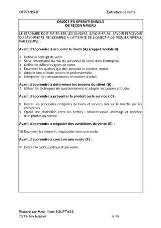 OFPPT/DRIF                                                     Entretien de vente

                            OBJECTIFS OPERATIONNELS
                                DE SECON NIVEAU

LE STAGIAIRE DOIT MAITRISER LES SAVOIRS, SAVOIR-FAIRE, SAVOIR-PERCEVOIR
OU SAVOIR-ETRE NECESSAIRES A L’ATTEINTE DE L’OBJECTIF DE PREMIER NIVEAU,
PAR EXEMPLE :

Avant d’apprendre à accueillir le client (A) (rappel module 8) :

1.   Définir le concept de vente.
2.   Saisir l’importance du rôle du personnel de vente dans l’entreprise.
3.   Définir les différents types de vente.
4.   Enumérer les qualités que doit posséder le vendeur conseil.
5.   Adopter une attitude positive et professionnelle.
6.   Interpréter des comportements en matière d’achat.

Avant d’apprendre à déterminer les besoins du client (B) :
7. Utiliser les techniques de questionnement et adopter les bonnes attitudes.

Avant d’apprendre à présenter le produit ou le service ( C) :

8. Décrire les principales catégories de biens et services mis sur le marché par les
   entreprises.
9. Etablir une distinction entre les termes : caractéristique, avantage et bénéfice
   d’un produit ou service.

Avant d’apprendre à négocier des conditions de vente (E) :

10. Enumérer les éléments négociables dans une vente

Avant d’apprendre à conclure une vente (F) :

11. Décrire le cadre juridique d’une vente.




Elaboré par Mme ilham BOUFTASS
ISTA hay hassani                                                   6/ 50
 