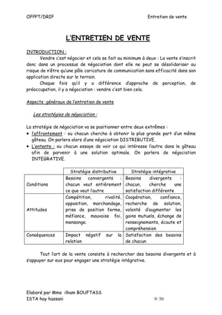 OFPPT/DRIF                                                  Entretien de vente



                   L’ENTRETIEN DE VENTE
INTRODUCTION :
       Vendre c’est négocier et cela se fait au minimum à deux : La vente s’inscrit
donc dans un processus de négociation dont elle ne peut se désolidariser au
risque de n’être qu’une pâle caricature de communication sans efficacité dans son
application directe sur le terrain.
       Chaque fois qu’il y a différence d’approche de perception, de
préoccupation, il y a négociation : vendre c’est bien cela.

Aspects généraux de l’entretien de vente

   Les stratégies de négociation :

La stratégie de négociation va se positionner entre deux extrêmes :
• l’affrontement : ou chacun cherche à obtenir la plus grande part d’un même
  gâteau. On parlera alors d’une négociation DISTRIBUTIVE.
• L’entente : ou chacun essaye de voir ce qui intéresse l’autre dans le gâteau
  afin de parvenir à une solution optimale. On parlera de négociation
  INTEGRATIVE.

                     Stratégie distributive         Stratégie intégrative
                   Besoins    convergents      : Besoins     divergents    :
Conditions         chacun veut entièrement       chacun,    cherche      une
                   ce que veut l’autre           satisfaction différente
                   Compétition,        rivalité, Coopération,     confiance,
                   opposition, marchandage,      recherche de solution,
Attitudes          prise de position ferme,      volonté d’augmenter les
                   méfiance, mauvaise foi,       gains mutuels, échange de
                   mensonge.                     renseignements, écoute et
                                                 compréhension
Conséquences       Impact négatif       sur   la Satisfaction des besoins
                   relation                      de chacun

      Tout l’art de la vente consiste à rechercher des besoins divergents et à
s’appuyer sur eux pour engager une stratégie intégrative.




Elaboré par Mme ilham BOUFTASS
ISTA hay hassani                                               9/ 50
 