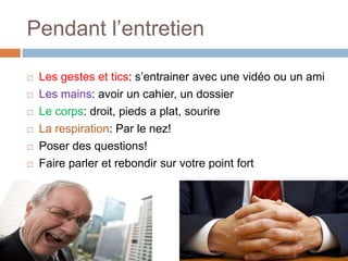 Pendant l’entretien







Les gestes et tics: s’entrainer avec une vidéo ou un ami
Les mains: avoir un cahier, un dossier
Le corps: droit, pieds a plat, sourire
La respiration: Par le nez!
Poser des questions!
Faire parler et rebondir sur votre point fort

 