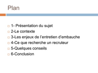 Plan








1- Présentation du sujet
2-Le contexte
3-Les enjeux de l’entretien d’embauche
4-Ce que recherche un recruteur
5-Quelques conseils
6-Conclusion

 
