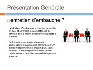 Présentation Générale


entretien d’embauche ?

L’entretien d'embauche a pour but de vérifier
en quoi et comment les compétences du
candidat sont à même de répondre au poste à
pourvoir.
Partons du principe que vous ayez
laborieusement envoyé des centaines de CV
et qu’un beau matin, n’y croyant plus, vous
receviez un email répondant à une de vos
candidatures spontanées ou motivées par une
annonce.

 