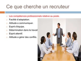 Ce que cherche un recruteur


Les compétences professionnels relative au poste.



Facilité d’adaptation.



Attitude a communiquer.



Esprit d’équipe.



Détermination dans le travail.



Esprit attentif.



Attitude a gérer des conflits.

 