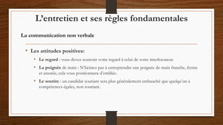 • Les attitudes positives:
• Le regard : vous devez soutenir votre regard à celui de votre interlocuteur.
• La poignée de main : N’hésitez pas à entreprendre une poignée de main franche, ferme
et assurée, cela vous positionnera d’emblée.
• Le sourire : un candidat souriant sera plus généralement embauché que quelqu’un à
compétences égales, non souriant.
L’entretien et ses règles fondamentales
La communication non verbale
 