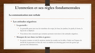 • Les attitudes négatives:
• La gestuelle :
• La gestuelle passe par tous les membres du corps, les bras, les jambes, les pieds, le buste, la
façon de se déplacer.
• Vous devez être conscient que certaines postures renvoient à des attitudes négatives.
• Manquer de tact dans vos faits et gestes :
• les gestes comme se tenir le menton, mettre les coudes sur la table, s’étaler sur l’espace de
travail de la personne en face de vous ou mâcher un chewing-gum sont des gestes qui
peuvent être éliminatoires.
L’entretien et ses règles fondamentales
La communication non verbale
 