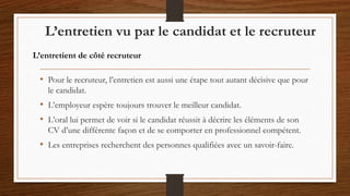 L’entretien vu par le candidat et le recruteur
• Pour le recruteur, l’entretien est aussi une étape tout autant décisive que pour
le candidat.
• L’employeur espère toujours trouver le meilleur candidat.
• L’oral lui permet de voir si le candidat réussit à décrire les éléments de son
CV d’une différente façon et de se comporter en professionnel compétent.
• Les entreprises recherchent des personnes qualifiées avec un savoir-faire.
L’entretient de côté recruteur
 