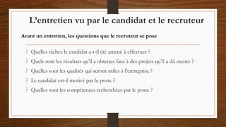 ? Quelles tâches le candidat a-t-il été amené à effectuer ?
? Quels sont les résultats qu’il a obtenus face à des projets qu’il a dû mener ?
? Quelles sont les qualités qui seront utiles à l’entreprise ?
? Le candidat est-il motivé par le poste ?
? Quelles sont les compétences recherchées par le poste ?
L’entretien vu par le candidat et le recruteur
Avant un entretien, les questions que le recruteur se pose
 