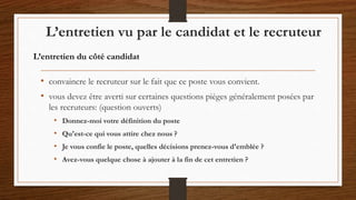 • convaincre le recruteur sur le fait que ce poste vous convient.
• vous devez être averti sur certaines questions pièges généralement posées par
les recruteurs: (question ouverts)
• Donnez-moi votre définition du poste
• Qu'est-ce qui vous attire chez nous ?
• Je vous confie le poste, quelles décisions prenez-vous d'emblée ?
• Avez-vous quelque chose à ajouter à la fin de cet entretien ?
L’entretien vu par le candidat et le recruteur
L’entretien du côté candidat
 