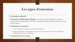 Les types d’entretiens
• L’entretien collectif :
• L’entretien téléphonique/Skype : permet de moins perdre de temps à
rencontrer des personnes dont ils ne sont pas certains qu’ils soient en accord
avec le poste.
• L’entretien à la chaine :
• vous êtes amené à rencontrer, de façon successive,
• plusieurs dirigeants de l’entreprise, mais vous ne serez pas en mesure de connaitre le
décisionnaire de votre candidature.
• L’entretien face à un jury
 