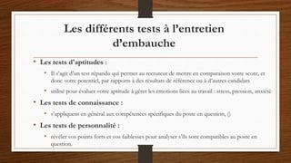 • Les tests d'aptitudes :
• Il s’agit d’un test répandu qui permet au recruteur de mettre en comparaison votre score, et
donc votre potentiel, par rapports à des résultats de référence ou à d’autres candidats
• utilisé pour évaluer votre aptitude à gérer les émotions liées au travail : stress, pression, anxiété
• Les tests de connaissance :
• s’appliquent en général aux compétences spécifiques du poste en question, ()
• Les tests de personnalité :
• révéler vos points forts et vos faiblesses pour analyser s’ils sont compatibles au poste en
question.
Les différents tests à l’entretien
d’embauche
 