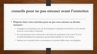 • Préparez bien votre entretien pour ne pas vous stresser au dernier
moment :
• renseigner au maximum sur la vie de l’entreprise en général, son histoire, et son marché
avant de vous rendre à l’entretien
• En vous reposant sur le contenu de votre lettre de motivation et de votre CV, il est
essentiel de préparer les arguments qui pourraient plaider en votre faveur.
• Insistez sur vos points forts et reconnaissez vos points faibles sans vous dégrader.
conseils pour ne pas stresser avant l'entretien
 