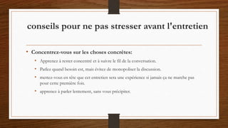 • Concentrez-vous sur les choses concrètes:
• Apprenez à rester concentré et à suivre le fil de la conversation.
• Parlez quand besoin est, mais évitez de monopoliser la discussion.
• mettez-vous en tête que cet entretien sera une expérience si jamais ça ne marche pas
pour cette première fois.
• apprenez à parler lentement, sans vous précipiter.
conseils pour ne pas stresser avant l'entretien
 