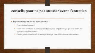 • Soyez naturel et restez vous-même:
• Evitez de faire des excès
• Faites-vous confiance et sachez que le fait de jouer un personnage que vous n’êtes pas
pourrait vous désavantager.
• Garder grand sourire artificiel à chaque fois que votre interlocuteur vous observe.
conseils pour ne pas stresser avant l'entretien
 