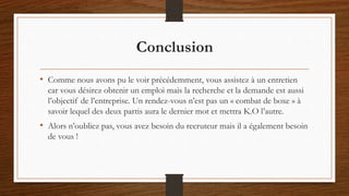 Conclusion
• Comme nous avons pu le voir précédemment, vous assistez à un entretien
car vous désirez obtenir un emploi mais la recherche et la demande est aussi
l’objectif de l’entreprise. Un rendez-vous n’est pas un « combat de boxe » à
savoir lequel des deux partis aura le dernier mot et mettra K.O l’autre.
• Alors n’oubliez pas, vous avez besoin du recruteur mais il a également besoin
de vous !
 