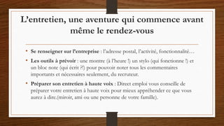 L’entretien, une aventure qui commence avant
même le rendez-vous
• Se renseigner sur l’entreprise : l’adresse postal, l’activité, fonctionnalité…
• Les outils à prévoir : une montre (à l’heure !) un stylo (qui fonctionne !) et
un bloc note (qui écrit ?!) pour pouvoir noter tous les commentaires
importants et nécessaires seulement, du recruteur.
• Préparer son entretien à haute voix : Direct emploi vous conseille de
préparer votre entretien à haute voix pour mieux appréhender ce que vous
aurez à dire.(miroir, ami ou une personne de votre famille).
 