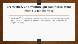 • La tenue : Votre physique est une des premières choses que le recruteur aura
sous les yeux et cela pourrait influencer son jugement, d’où la nécessité de
soigner son image.
L’entretien, une aventure qui commence avant
même le rendez-vous
 
