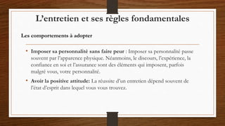 • Imposer sa personnalité sans faire peur : Imposer sa personnalité passe
souvent par l’apparence physique. Néanmoins, le discours, l’expérience, la
confiance en soi et l’assurance sont des éléments qui imposent, parfois
malgré vous, votre personnalité.
• Avoir la positive attitude: La réussite d’un entretien dépend souvent de
l’état d’esprit dans lequel vous vous trouvez.
L’entretien et ses règles fondamentales
Les comportements à adopter
 