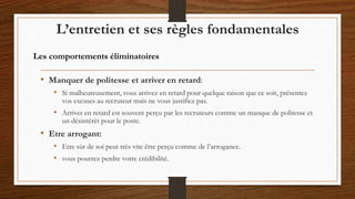 • Manquer de politesse et arriver en retard:
• Si malheureusement, vous arrivez en retard pour quelque raison que ce soit, présentez
vos excuses au recruteur mais ne vous justifiez pas.
• Arriver en retard est souvent perçu par les recruteurs comme un manque de politesse et
un désintérêt pour le poste.
• Etre arrogant:
• Etre sûr de soi peut très vite être perçu comme de l’arrogance.
• vous pourrez perdre votre crédibilité.
L’entretien et ses règles fondamentales
Les comportements éliminatoires
 