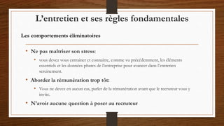 • Ne pas maîtriser son stress:
• vous devez vous entrainer et connaitre, comme vu précédemment, les éléments
essentiels et les données phares de l’entreprise pour avancer dans l’entretien
sereinement.
• Aborder la rémunération trop tôt:
• Vous ne devez en aucun cas, parler de la rémunération avant que le recruteur vous y
invite.
• N’avoir aucune question à poser au recruteur
L’entretien et ses règles fondamentales
Les comportements éliminatoires
 