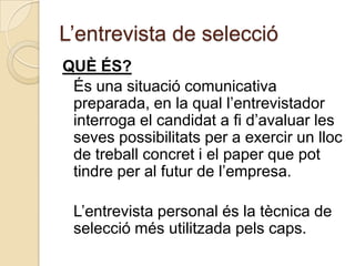 L’entrevista de selecció
QUÈ ÉS?
 És una situació comunicativa
 preparada, en la qual l’entrevistador
 interroga el candidat a fi d’avaluar les
 seves possibilitats per a exercir un lloc
 de treball concret i el paper que pot
 tindre per al futur de l’empresa.

 L’entrevista personal és la tècnica de
 selecció més utilitzada pels caps.
 