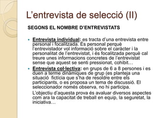 L’entrevista de selecció (II)
SEGONS EL NOMBRE D’ENTREVISTATS

 Entrevista individual: es tracta d’una entrevista entre
  personal i focalitzada. És personal perquè
  l’entrevistador vol informació sobre el caràcter i la
  personalitat de l’entrevistat, i és focalitzada perquè cal
  treure unes informacions concretes de l’entrevistat
  sense que aquest se senti pressionat, cohibit…
 Entrevista col·lectiva: en grups de 6 a 8 persones i es
  duen a terme dinàmiques de grup (es planteja una
  situació fictícia que s’ha de resoldre entre els
  participants, o es proposa un tema de discussió. El
  seleccionador només observa, no hi participa.
  L’objectiu d’aquesta prova és avaluar diversos aspectes
  com ara la capacitat de treball en equip, la seguretat, la
  iniciativa…
 