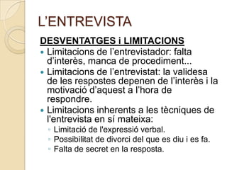 L’ENTREVISTA
DESVENTATGES i LIMITACIONS
 Limitacions de l’entrevistador: falta
  d’interès, manca de procediment...
 Limitacions de l’entrevistat: la validesa
  de les respostes depenen de l’interès i la
  motivació d’aquest a l’hora de
  respondre.
 Limitacions inherents a les tècniques de
  l'entrevista en sí mateixa:
 ◦ Limitació de l'expressió verbal.
 ◦ Possibilitat de divorci del que es diu i es fa.
 ◦ Falta de secret en la resposta.
 