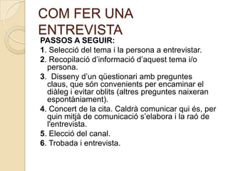 COM FER UNA
ENTREVISTA
PASSOS A SEGUIR:
1. Selecció del tema i la persona a entrevistar.
2. Recopilació d’informació d’aquest tema i/o
  persona.
3. Disseny d’un qüestionari amb preguntes
  claus, que són convenients per encaminar el
  diàleg i evitar oblits (altres preguntes naixeran
  espontàniament).
4. Concert de la cita. Caldrà comunicar qui és, per
  quin mitjà de comunicació s’elabora i la raó de
  l'entrevista.
5. Elecció del canal.
6. Trobada i entrevista.
 