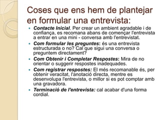 Coses que ens hem de plantejar
en formular una entrevista:
   Contacte Inicial. Per crear un ambient agradable i de
    confiança, es recomana abans de començar l'entrevista
    a entrar en una mini - conversa amb l'entrevistat.
   Com formular les preguntes: és una entrevista
    estructurada o no? Cal que sigui una conversa o
    preguntem directament?
   Com Obtenir i Completar Respostes: Mira de no
    orientar o suggerir respostes inadequades.
   Com registrar respostes: El més recomanable és, per
    obtenir veracitat, l'anotació directa, mentre es
    desenvolupa l'entrevista, o millor si es pot comptar amb
    una gravadora.
   Terminació de l'entrevista: cal acabar d'una forma
    cordial.
 