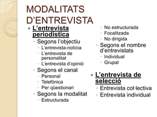MODALITATS
D’ENTREVISTA
   L’entrevista                     No estructurada
    periodística                     Focalitzada
                                     No dirigida
    ◦ Segons l’objectiu
      L’entrevista-notícia        ◦ Segons el nombre
      L’entrevista de
                                     d’entrevistats
       personalitat                  Individual
      L’entrevista d’opinió         Grupal
    ◦ Segons el canal
      Personal                   L’entrevista de
      Telefònica                  selecció
      Per qüestionari             ◦ Entrevista col·lectiva
    ◦ Segons la modalitat          ◦ Entrevista individual
      Estructurada
 