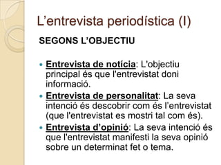L’entrevista periodística (I)
SEGONS L’OBJECTIU

 Entrevista de notícia: L'objectiu
  principal és que l'entrevistat doni
  informació.
 Entrevista de personalitat: La seva
  intenció és descobrir com és l’entrevistat
  (que l'entrevistat es mostri tal com és).
 Entrevista d’opinió: La seva intenció és
  que l'entrevistat manifesti la seva opinió
  sobre un determinat fet o tema.
 