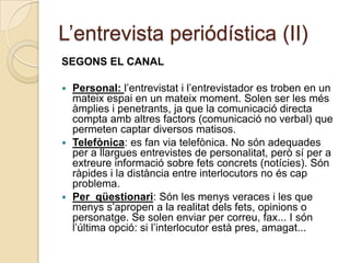 L’entrevista periódística (II)
SEGONS EL CANAL

 Personal: l’entrevistat i l’entrevistador es troben en un
  mateix espai en un mateix moment. Solen ser les més
  àmplies i penetrants, ja que la comunicació directa
  compta amb altres factors (comunicació no verbal) que
  permeten captar diversos matisos.
 Telefònica: es fan via telefònica. No són adequades
  per a llargues entrevistes de personalitat, però sí per a
  extreure informació sobre fets concrets (notícies). Són
  ràpides i la distància entre interlocutors no és cap
  problema.
 Per qüestionari: Són les menys veraces i les que
  menys s’apropen a la realitat dels fets, opinions o
  personatge. Se solen enviar per correu, fax... I són
  l’última opció: si l’interlocutor està pres, amagat...
 