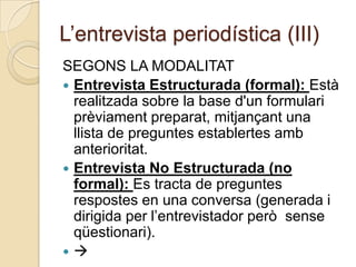 L’entrevista periodística (III)
SEGONS LA MODALITAT
 Entrevista Estructurada (formal): Està
  realitzada sobre la base d'un formulari
  prèviament preparat, mitjançant una
  llista de preguntes establertes amb
  anterioritat.
 Entrevista No Estructurada (no
  formal): Es tracta de preguntes
  respostes en una conversa (generada i
  dirigida per l’entrevistador però sense
  qüestionari).

 