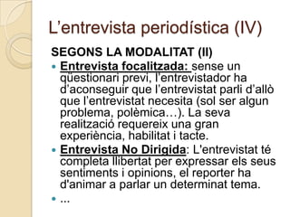 L’entrevista periodística (IV)
SEGONS LA MODALITAT (II)
 Entrevista focalitzada: sense un
  qüestionari previ, l’entrevistador ha
  d’aconseguir que l’entrevistat parli d’allò
  que l’entrevistat necesita (sol ser algun
  problema, polèmica…). La seva
  realització requereix una gran
  experiència, habilitat i tacte.
 Entrevista No Dirigida: L'entrevistat té
  completa llibertat per expressar els seus
  sentiments i opinions, el reporter ha
  d'animar a parlar un determinat tema.
 ...
 