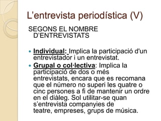 L’entrevista periodística (V)
SEGONS EL NOMBRE
 D’ENTREVISTATS

 Individual: Implica la participació d'un
  entrevistador i un entrevistat.
 Grupal o col·lectiva: Implica la
  participació de dos o més
  entrevistats, encara que es recomana
  que el número no superi les quatre o
  cinc persones a fi de mantenir un ordre
  en el diàleg. Sol utilitar-se quan
  s’entrevista companyies de
  teatre, empreses, grups de música.
 