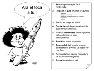 Ara et toca
a tu!!
1. Tria una persona per fer-li
l’entrevista.
2. Preparat el guió amb les preguntes.
- salutació
- preguntes personals.
- preguntes sobre el tema que ens interessa.
- agraïment
- comiat.
3. Escriu tot plegat en el full.
4. Contacta amb la persona i acorda
quan fareu l’entrevista.
5. Realitza l’entrevista (dóna-li gràcies
pel seu temps i la seva
predisposició)
6. Anota les seves respostes.
7. Acomiada't d’ell agraint la seva
col·laboració. Si voleu us podeu fer
una foto.
8. Revisa els teus apunts (estructura
de les frases i ortografia).
9. Passa l’entrevista a net.
 