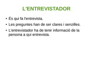 L'ENTREVISTADOR
● És qui fa l'entrevista.
● Les preguntes han de ser clares i senzilles.
● L'entrevistador ha de tenir informació de la
persona a qui entrevista.
 
