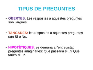 TIPUS DE PREGUNTES
● OBERTES: Les respostes a aquestes preguntes
són llargues.
● TANCADES: les respostes a aquestes preguntes
són Sí o No.
● HIPOTÈTIQUES: es demana a l'entrevistat
preguntes imaginàries: Què passaria si...? Què
faries si...?
 
