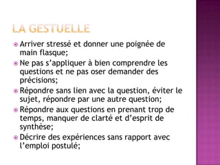  Arriver stressé et donner une poignée de
  main flasque;
 Ne pas s’appliquer à bien comprendre les
  questions et ne pas oser demander des
  précisions;
 Répondre sans lien avec la question, éviter le
  sujet, répondre par une autre question;
 Répondre aux questions en prenant trop de
  temps, manquer de clarté et d’esprit de
  synthèse;
 Décrire des expériences sans rapport avec
  l’emploi postulé;
 